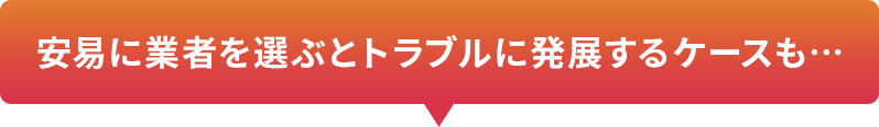 安易に業者を選ぶとトラブルに発展するケースも…