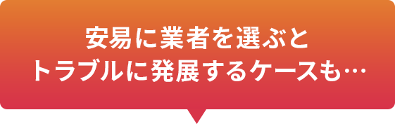 安易に業者を選ぶとトラブルに発展するケースも…