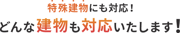 特殊建物にも対応！ どんな建物も対応いたします！