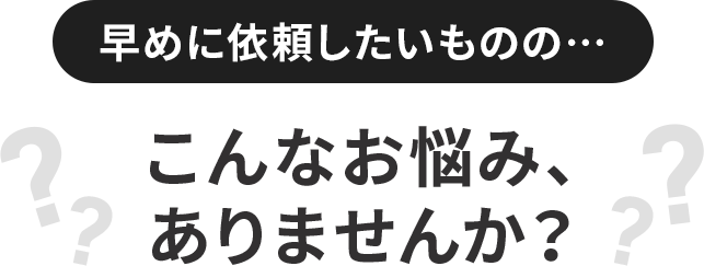 早めに依頼したいものの…こんなお悩み、ありませんか？